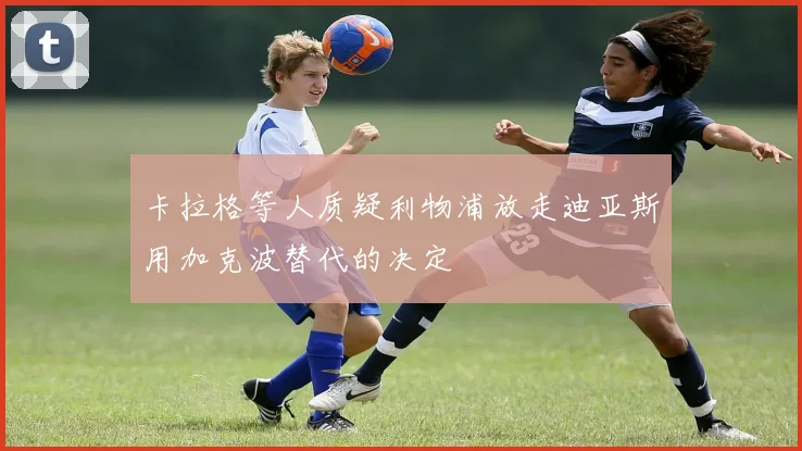 卡拉格等人质疑利物浦放走迪亚斯用加克波替代的决定
