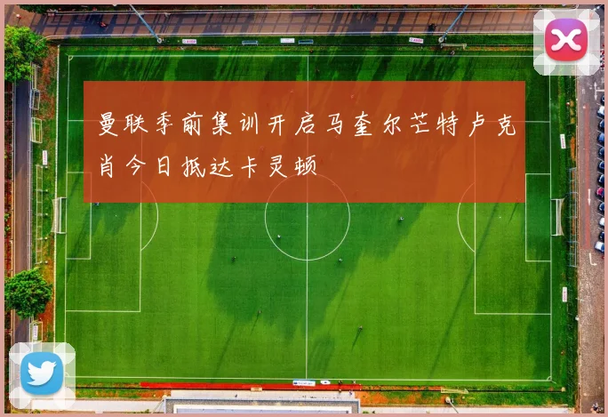 曼联季前集训开启马奎尔芒特卢克肖今日抵达卡灵顿