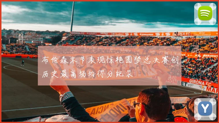 布伦森末节表现惊艳圆梦总决赛创历史最高场均得分纪录