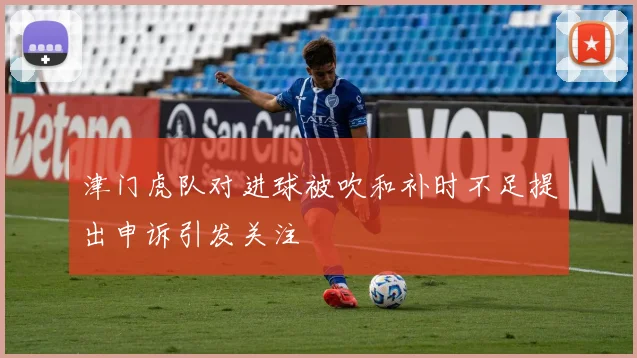 津门虎队对进球被吹和补时不足提出申诉引发关注