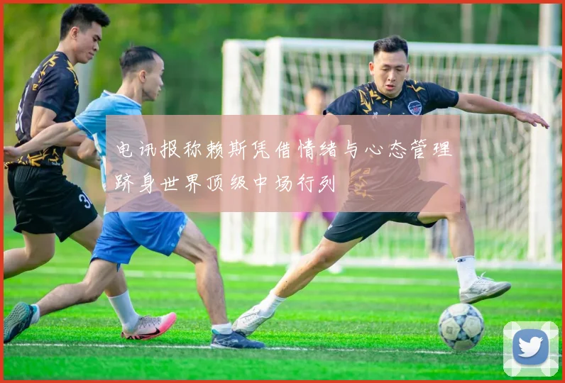 电讯报称赖斯凭借情绪与心态管理跻身世界顶级中场行列