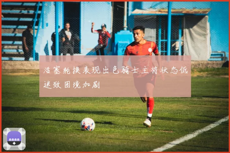 活塞轮换表现出色骑士主将状态低迷致困境加剧