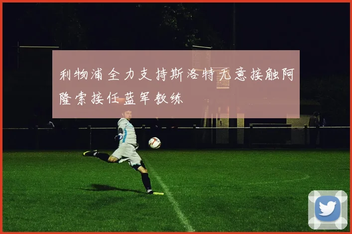 利物浦全力支持斯洛特无意接触阿隆索接任蓝军教练