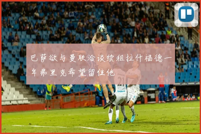 巴萨欲与曼联洽谈续租拉什福德一年弗里克希望留住他