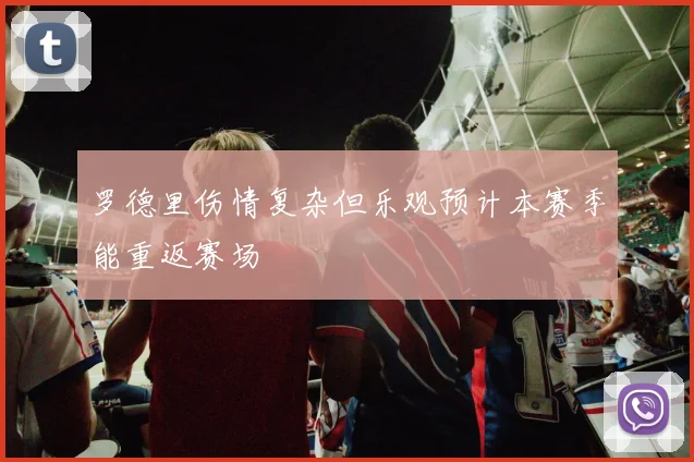 罗德里伤情复杂但乐观预计本赛季能重返赛场