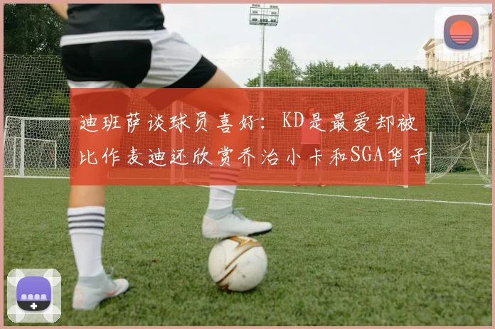 迪班萨谈球员喜好：KD是最爱却被比作麦迪还欣赏乔治小卡和SGA华子