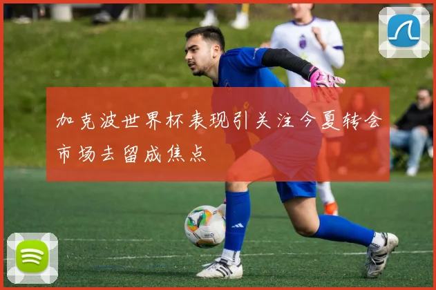 加克波世界杯表现引关注今夏转会市场去留成焦点