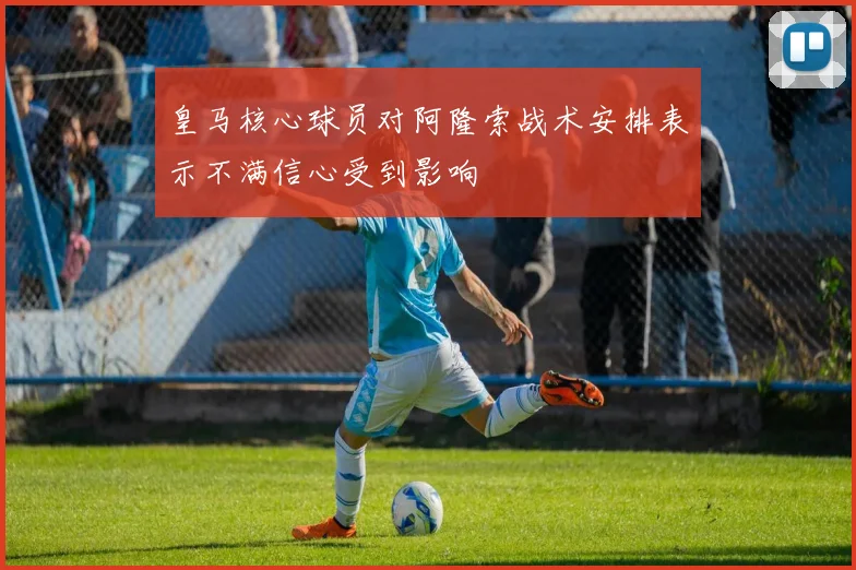 皇马核心球员对阿隆索战术安排表示不满信心受到影响