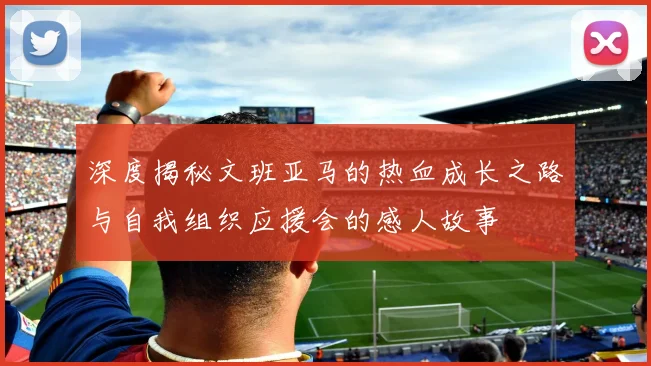 深度揭秘文班亚马的热血成长之路与自我组织应援会的感人故事